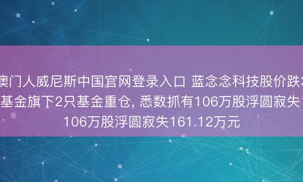 澳门人威尼斯中国官网登录入口 蓝念念科技股价跌3.56%， 星河基金旗下2只基金重仓， 悉数抓有106万股浮圆寂失161.12万元