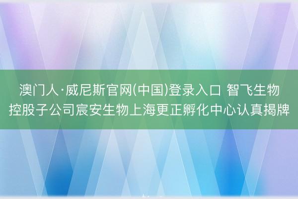 澳门人·威尼斯官网(中国)登录入口 智飞生物控股子公司宸安生物上海更正孵化中心认真揭牌