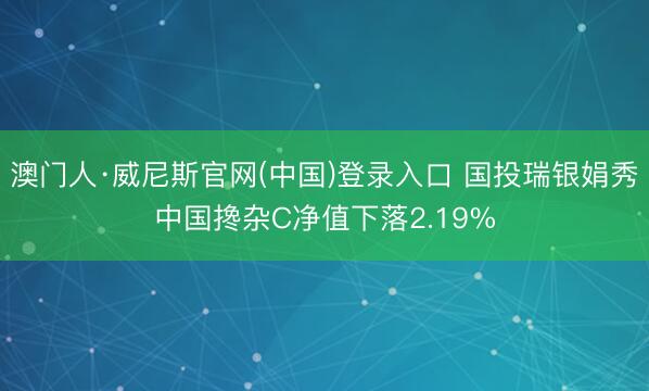 澳门人·威尼斯官网(中国)登录入口 国投瑞银娟秀中国搀杂C净值下落2.19%