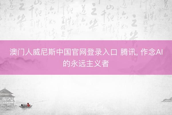 澳门人威尼斯中国官网登录入口 腾讯， 作念AI的永远主义者