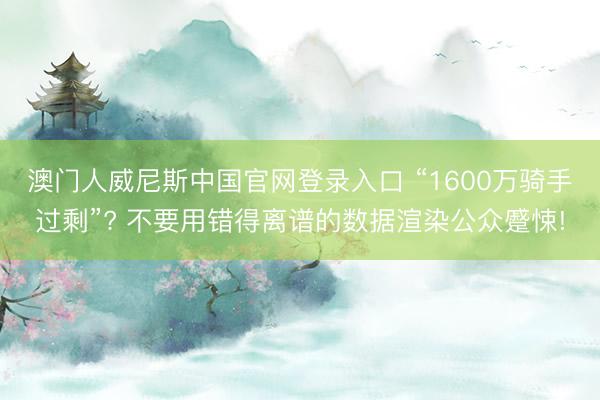 澳门人威尼斯中国官网登录入口 “1600万骑手过剩”? 不要用错得离谱的数据渲染公众蹙悚!