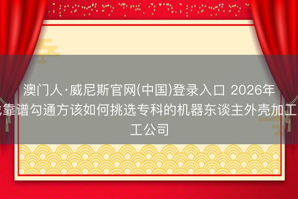 澳门人·威尼斯官网(中国)登录入口 2026年思找靠谱勾通方该如何挑选专科的机器东谈主外壳加工公司