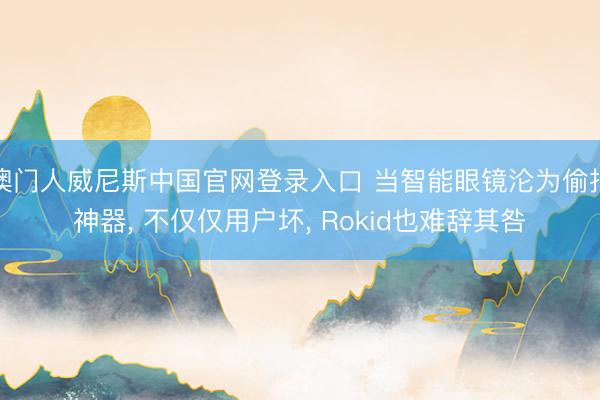 澳门人威尼斯中国官网登录入口 当智能眼镜沦为偷拍神器， 不仅仅用户坏， Rokid也难辞其咎