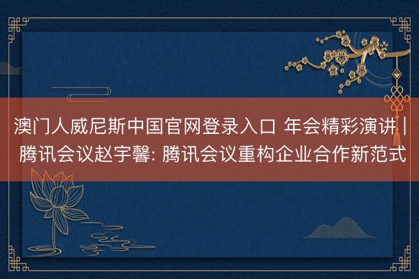 澳门人威尼斯中国官网登录入口 年会精彩演讲 | 腾讯会议赵宇馨: 腾讯会议重构企业合作新范式