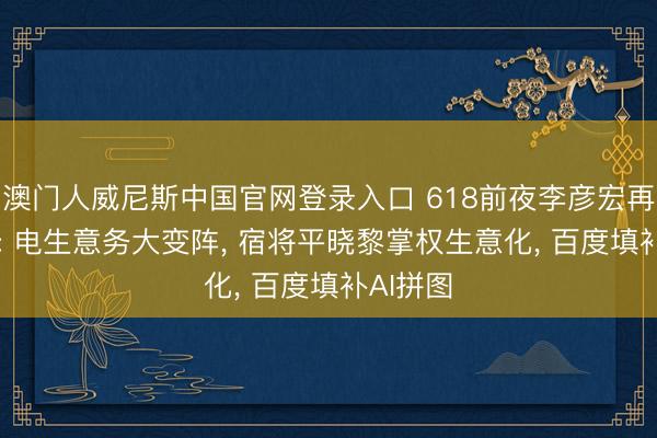 澳门人威尼斯中国官网登录入口 618前夜李彦宏再“拆墙”: 电生意务大变阵, 宿将平晓黎掌权生意化, 百度填补AI拼图