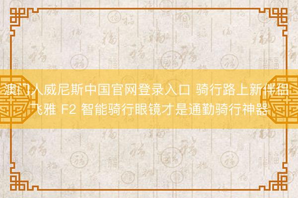 澳门人威尼斯中国官网登录入口 骑行路上新伴侣 飞雅 F2 智能骑行眼镜才是通勤骑行神器