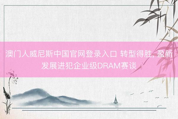 澳门人威尼斯中国官网登录入口 转型得胜， 盈新发展进犯企业级DRAM赛谈