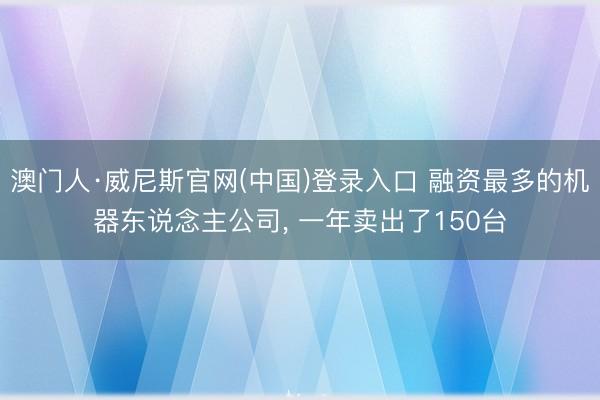 澳门人·威尼斯官网(中国)登录入口 融资最多的机器东说念主公司， 一年卖出了150台
