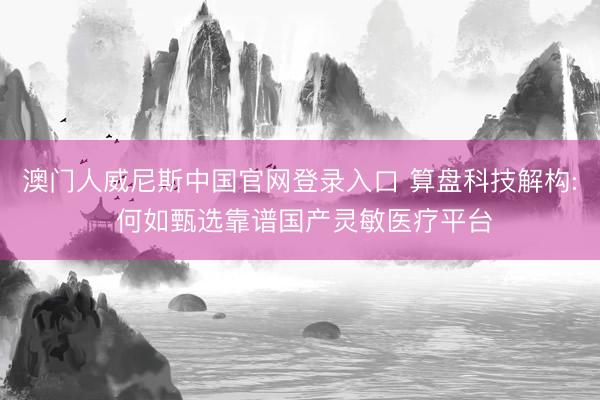 澳门人威尼斯中国官网登录入口 算盘科技解构: 何如甄选靠谱国产灵敏医疗平台