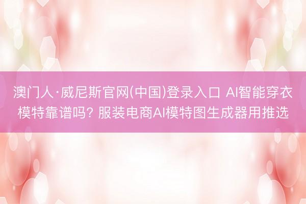 澳门人·威尼斯官网(中国)登录入口 AI智能穿衣模特靠谱吗? 服装电商AI模特图生成器用推选
