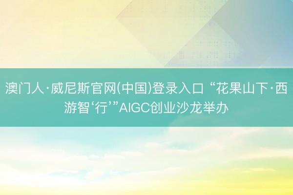 澳门人·威尼斯官网(中国)登录入口 “花果山下·西游智‘行’”AIGC创业沙龙举办