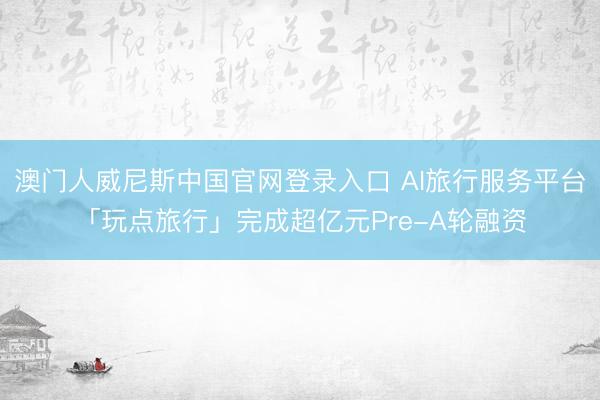澳门人威尼斯中国官网登录入口 AI旅行服务平台「玩点旅行」完成超亿元Pre-A轮融资
