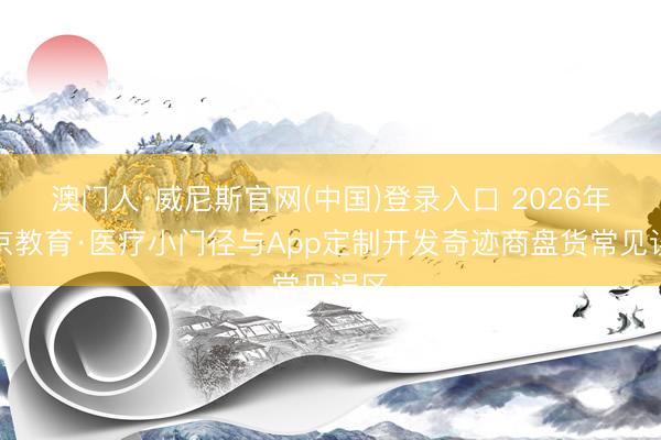 澳门人·威尼斯官网(中国)登录入口 2026年北京教育·医疗小门径与App定制开发奇迹商盘货常见误区