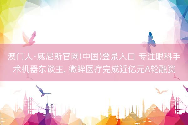 澳门人·威尼斯官网(中国)登录入口 专注眼科手术机器东谈主， 微眸医疗完成近亿元A轮融资