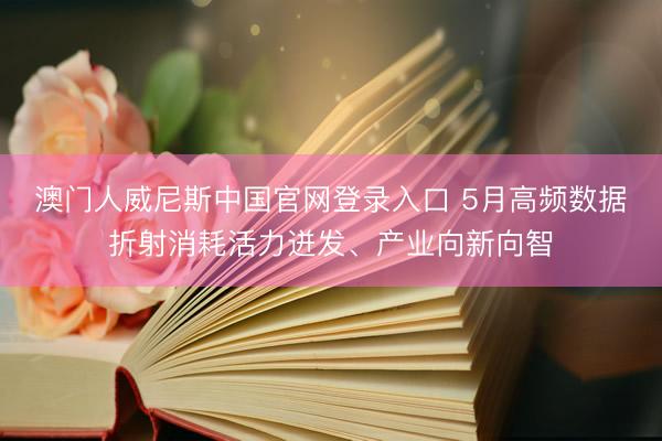 澳门人威尼斯中国官网登录入口 5月高频数据折射消耗活力迸发、产业向新向智