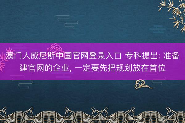 澳门人威尼斯中国官网登录入口 专科提出: 准备建官网的企业， 一定要先把规划放在首位