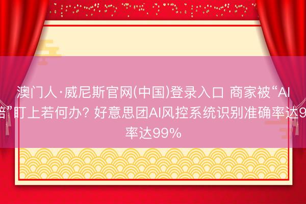 澳门人·威尼斯官网(中国)登录入口 商家被“AI索赔”盯上若何办? 好意思团AI风控系统识别准确率达99%