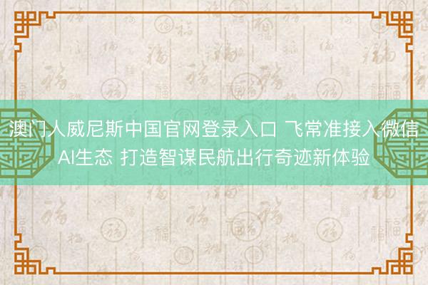 澳门人威尼斯中国官网登录入口 飞常准接入微信AI生态 打造智谋民航出行奇迹新体验