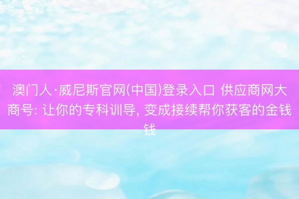 澳门人·威尼斯官网(中国)登录入口 供应商网大商号: 让你的专科训导， 变成接续帮你获客的金钱