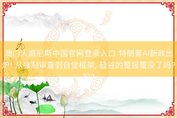 澳门人威尼斯中国官网登录入口 特朗普AI新政出炉! 从强制审查到自觉框架， 硅谷的警报覆没了吗?