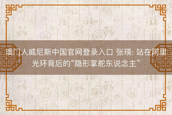 澳门人威尼斯中国官网登录入口 张瑛: 站在阿里光环背后的“隐形掌舵东说念主”