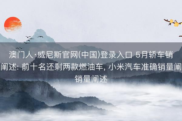 澳门人·威尼斯官网(中国)登录入口 5月轿车销量阐述: 前十名还剩两款燃油车， 小米汽车准确销量阐述