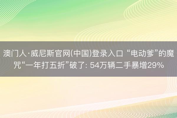 澳门人·威尼斯官网(中国)登录入口 “电动爹”的魔咒“一年打五折”破了: 54万辆二手暴增29%