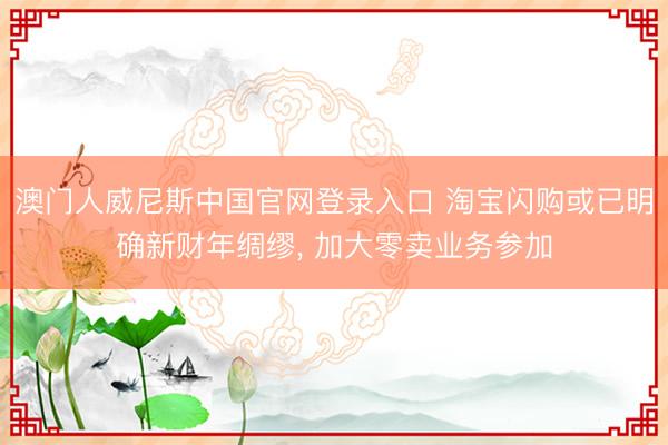 澳门人威尼斯中国官网登录入口 淘宝闪购或已明确新财年绸缪， 加大零卖业务参加
