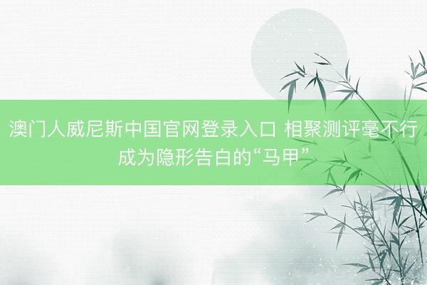 澳门人威尼斯中国官网登录入口 相聚测评毫不行成为隐形告白的“马甲”