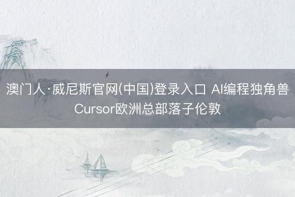 澳门人·威尼斯官网(中国)登录入口 AI编程独角兽Cursor欧洲总部落子伦敦