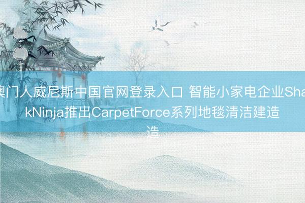 澳门人威尼斯中国官网登录入口 智能小家电企业SharkNinja推出CarpetForce系列地毯清洁建造