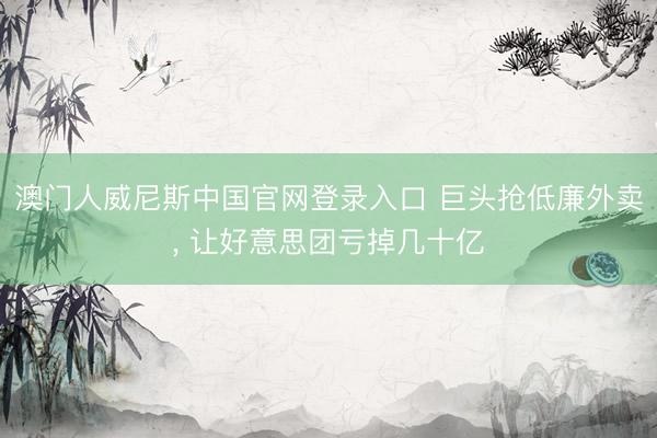澳门人威尼斯中国官网登录入口 巨头抢低廉外卖， 让好意思团亏掉几十亿