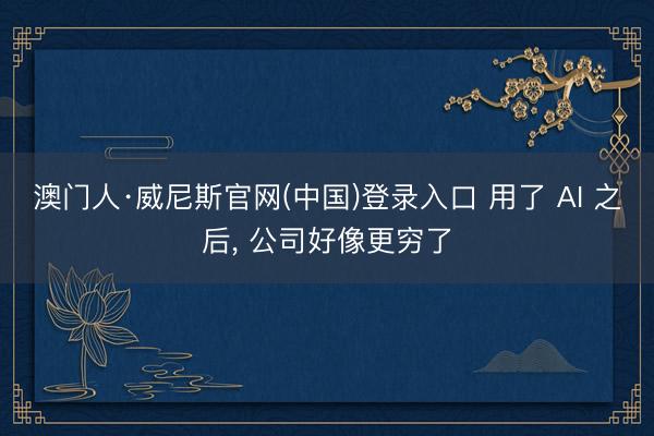 澳门人·威尼斯官网(中国)登录入口 用了 AI 之后， 公司好像更穷了