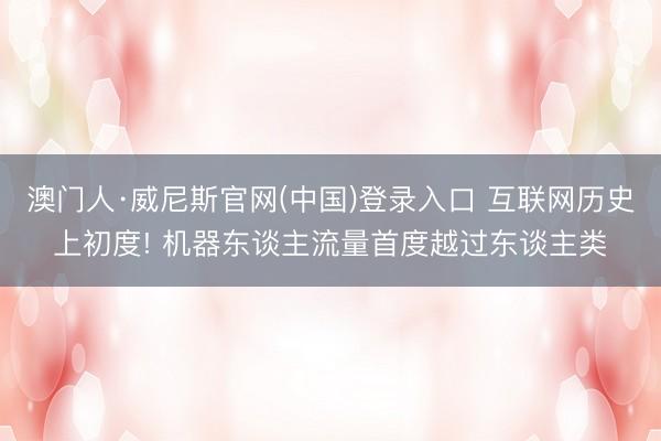 澳门人·威尼斯官网(中国)登录入口 互联网历史上初度! 机器东谈主流量首度越过东谈主类