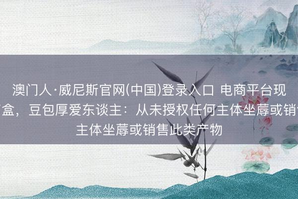 澳门人·威尼斯官网(中国)登录入口 电商平台现“AI豆包”盲盒，豆包厚爱东谈主：从未授权任何主体坐蓐或销售此类产物