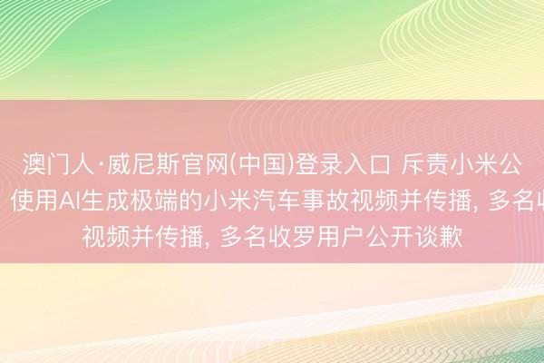 澳门人·威尼斯官网(中国)登录入口 斥责小米公司职工龙套展车、使用AI生成极端的小米汽车事故视频并传播， 多名收罗用户公开谈歉
