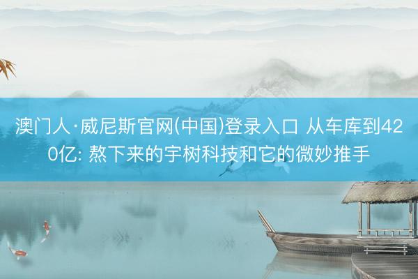 澳门人·威尼斯官网(中国)登录入口 从车库到420亿: 熬下来的宇树科技和它的微妙推手
