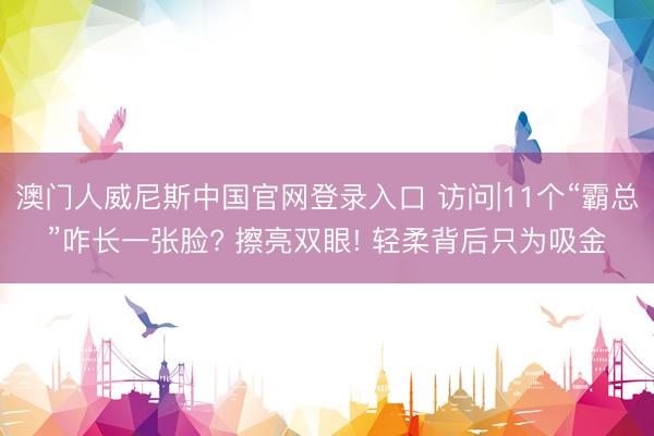 澳门人威尼斯中国官网登录入口 访问|11个“霸总”咋长一张脸? 擦亮双眼! 轻柔背后只为吸金