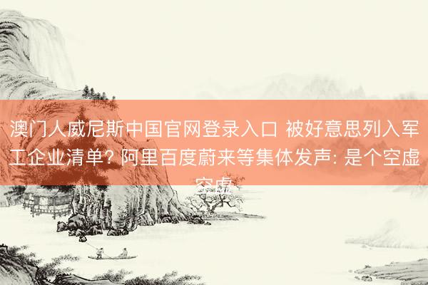 澳门人威尼斯中国官网登录入口 被好意思列入军工企业清单? 阿里百度蔚来等集体发声: 是个空虚