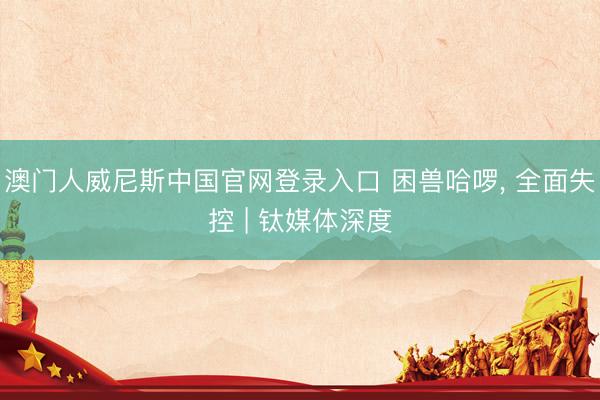 澳门人威尼斯中国官网登录入口 困兽哈啰， 全面失控 | 钛媒体深度