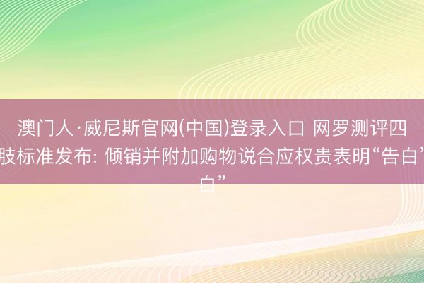 澳门人·威尼斯官网(中国)登录入口 网罗测评四肢标准发布: 倾销并附加购物说合应权贵表明“告白”