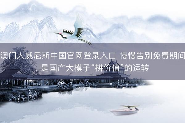 澳门人威尼斯中国官网登录入口 慢慢告别免费期间， 是国产大模子“拼价值”的运转
