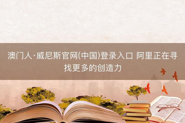 澳门人·威尼斯官网(中国)登录入口 阿里正在寻找更多的创造力