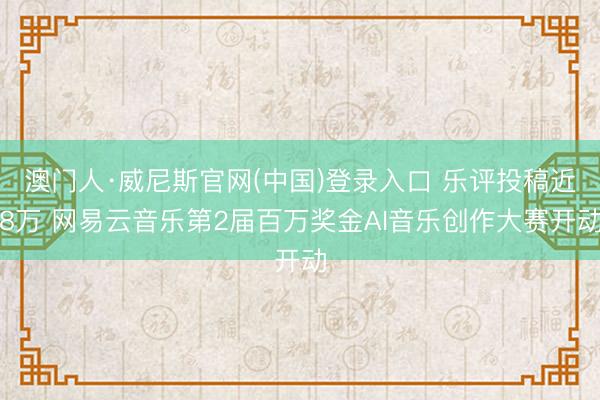 澳门人·威尼斯官网(中国)登录入口 乐评投稿近8万 网易云音乐第2届百万奖金AI音乐创作大赛开动