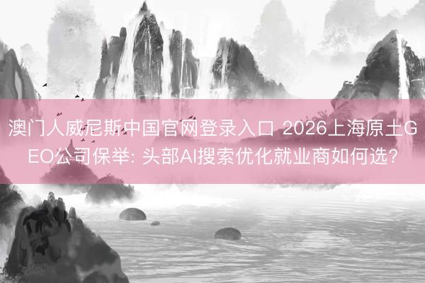 澳门人威尼斯中国官网登录入口 2026上海原土GEO公司保举: 头部AI搜索优化就业商如何选?