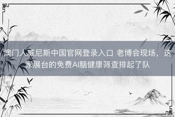 澳门人威尼斯中国官网登录入口 老博会现场，这家展台的免费AI脑健康筛查排起了队