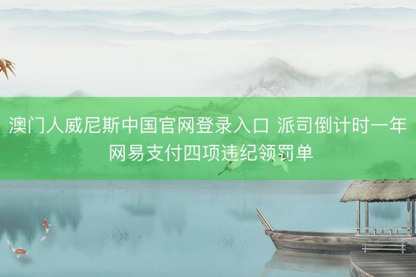 澳门人威尼斯中国官网登录入口 派司倒计时一年 网易支付四项违纪领罚单