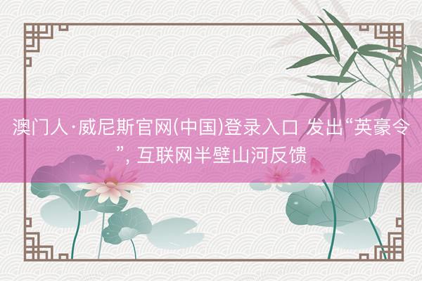 澳门人·威尼斯官网(中国)登录入口 发出“英豪令”， 互联网半壁山河反馈