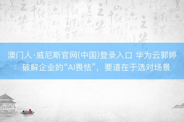 澳门人·威尼斯官网(中国)登录入口 华为云郭婷：破解企业的“AI畏怯”，要道在于选对场景