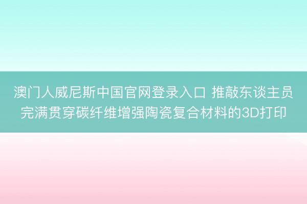 澳门人威尼斯中国官网登录入口 推敲东谈主员完满贯穿碳纤维增强陶瓷复合材料的3D打印